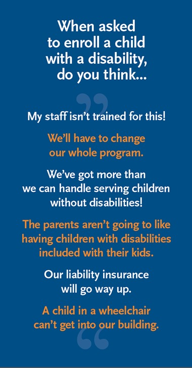 When asked to enroll a child with a disability, do you think... My staff isn't trained for this! We'll have to change our whole program. We've got more than we can handle serving children without disabilities! The parents aren't going to like having children with disabilities included with their kids. Our liability insurance will go way up. A child in a wheelchair can't get into our building.